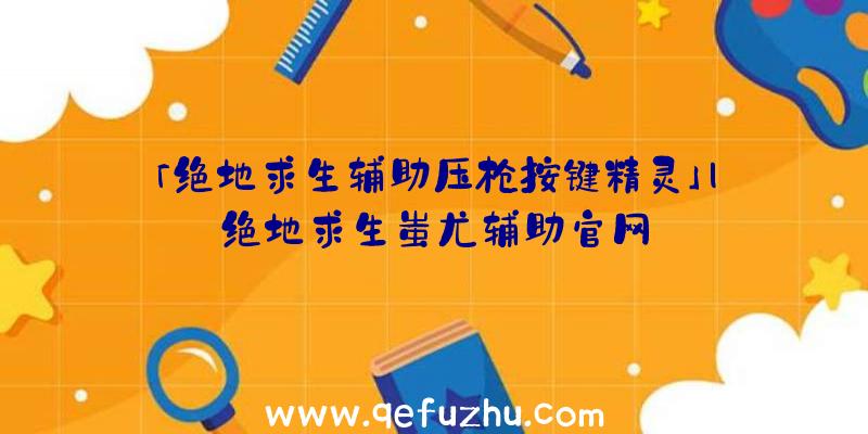 「绝地求生辅助压枪按键精灵」|绝地求生蚩尤辅助官网